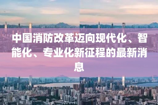 中國(guó)消防改革邁向現(xiàn)代化、智能化、專業(yè)化新征程的最新消息