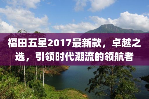 福田五星2017最新款，卓越之選，引領(lǐng)時代潮流的領(lǐng)航者