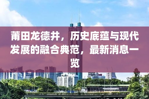 莆田龍德井，歷史底蘊與現(xiàn)代發(fā)展的融合典范，最新消息一覽