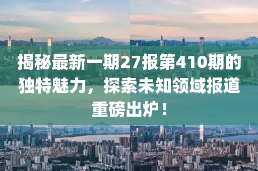 揭秘最新一期27報第410期的獨特魅力，探索未知領(lǐng)域報道重磅出爐！