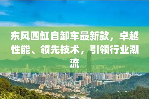 東風四缸自卸車最新款，卓越性能、領先技術(shù)，引領行業(yè)潮流