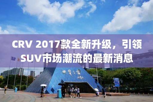 CRV 2017款全新升級，引領(lǐng)SUV市場潮流的最新消息