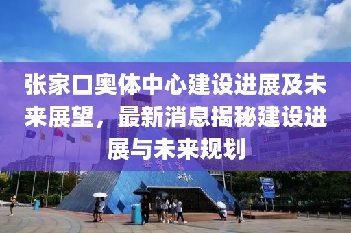 張家口奧體中心建設進展及未來展望，最新消息揭秘建設進展與未來規(guī)劃