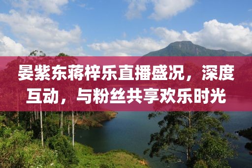 晏紫東蔣梓樂直播盛況，深度互動，與粉絲共享歡樂時光