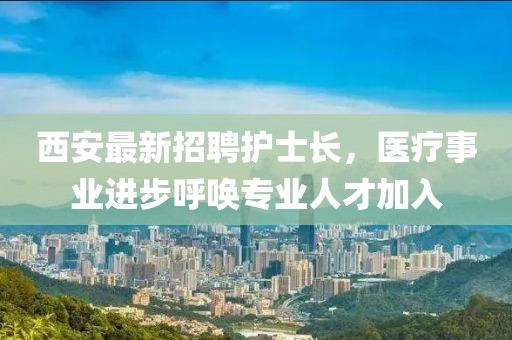 西安最新招聘護士長，醫(yī)療事業(yè)進步呼喚專業(yè)人才加入